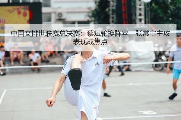 中国女排世联赛总决赛：蔡斌轮换阵容，张常宁主攻表现成焦点