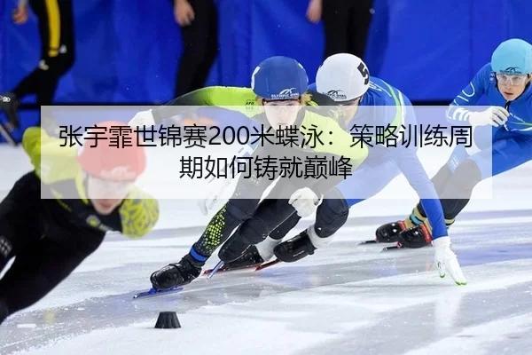 张宇霏世锦赛200米蝶泳：策略训练周期如何铸就巅峰