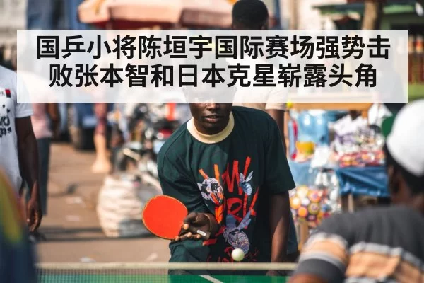 国乒小将陈垣宇国际赛场强势击败张本智和日本克星崭露头角