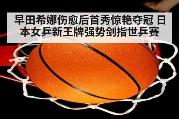 早田希娜伤愈后首秀惊艳夺冠 日本女乒新王牌强势剑指世乒赛