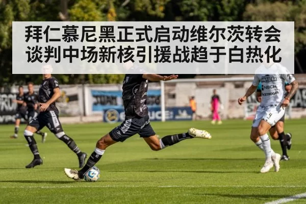 拜仁慕尼黑正式启动维尔茨转会谈判中场新核引援战趋于白热化