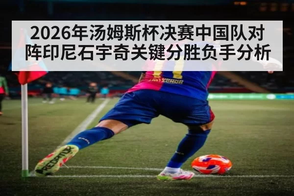 2026年汤姆斯杯决赛中国队对阵印尼石宇奇关键分胜负手分析